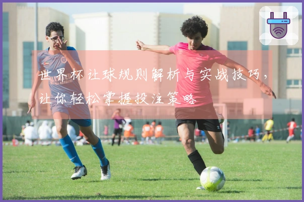 世界杯让球规则解析与实战技巧，让你轻松掌握投注策略